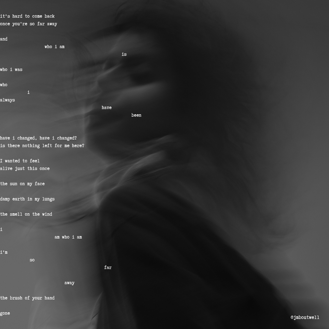 A blurred black and white image of a person with flowing hair. Poetic verse overlay reads:
it's hard to come back
once you're so far away
and
who i am
is
who i was
who
i
always
have
been
have i changed, have i changed?
is there nothing left for me here>
I wanted to feel
alive just this once
the sun on my face
deep earth in my lungs
the smell on the wind
i
am who i am
i'm
so
far
away
the brush of your hand
gone